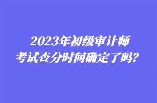 2023年初級審計師考試查分時間確定了嗎？