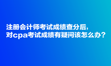 注冊會計師考試成績查分后，對cpa考試成績有疑問該怎么辦？