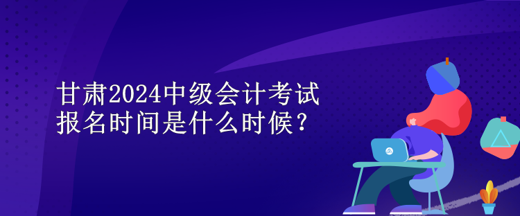 甘肅2024中級(jí)會(huì)計(jì)考試報(bào)名時(shí)間是什么時(shí)候？