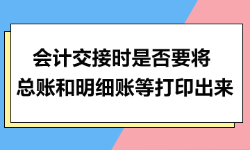 會(huì)計(jì)交接時(shí)是否要將總賬和明細(xì)賬等打印出來(lái)？