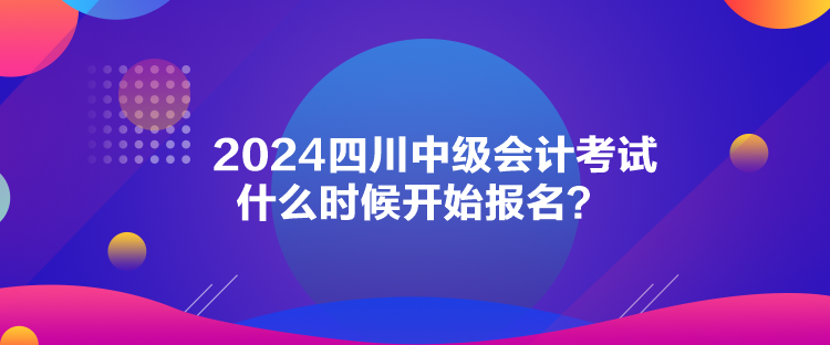 2024四川中級會計考試什么時候開始報名？