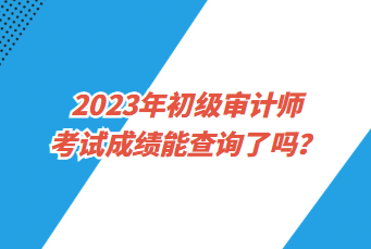 2023年初級審計師考試成績能查詢了嗎？