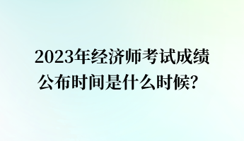 2023年經(jīng)濟(jì)師考試成績公布時間是什么時候？