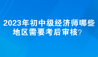 2023年初中級(jí)經(jīng)濟(jì)師哪些地區(qū)需要考后審核？