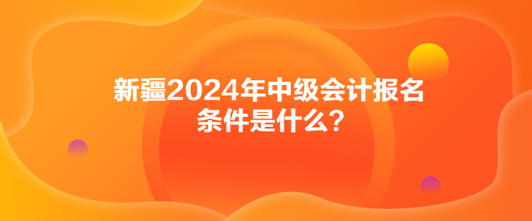 新疆2024年中級會計報名條件是什么？