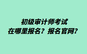 初級審計師考試在哪里報名？報名官網(wǎng)？