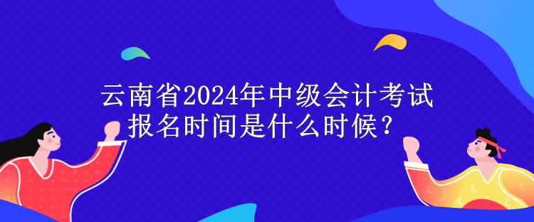 云南省2024年中級會計考試報名時間是什么時候？