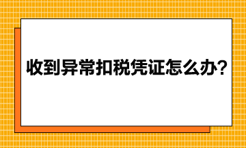 收到異常增值稅扣稅憑證該怎么辦？