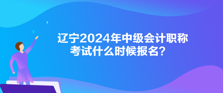 遼寧2024年中級會計職稱考試什么時候報名？