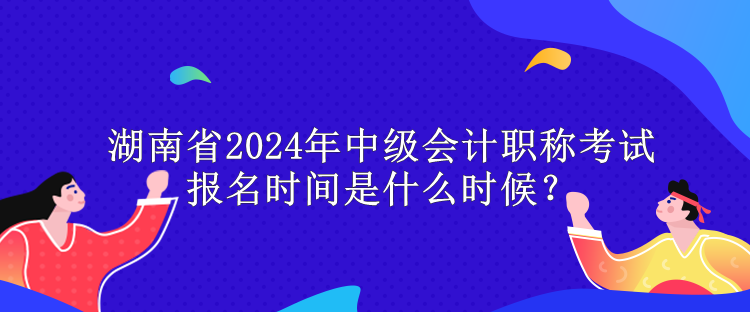 湖南省2024年中級會計職稱考試報名時間是什么時候？