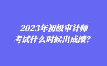 2023年初級(jí)審計(jì)師考試什么時(shí)候出成績(jī)？