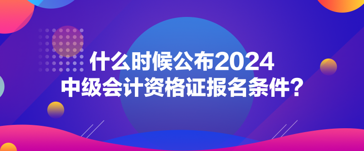 什么時候公布2024中級會計資格證報名條件？