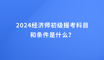 2024經(jīng)濟(jì)師初級(jí)報(bào)考科目和條件是什么？