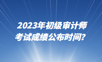 2023年初級(jí)審計(jì)師考試成績(jī)公布時(shí)間？