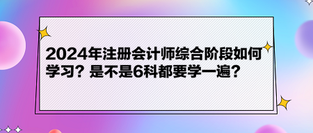 2024年注冊(cè)會(huì)計(jì)師綜合階段如何學(xué)習(xí)？是不是6科都要學(xué)一遍？