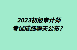 2023初級審計師考試成績哪天公布？