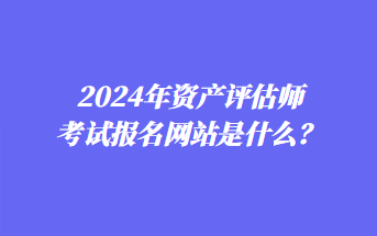 2024年資產(chǎn)評估師考試報(bào)名網(wǎng)站是什么？