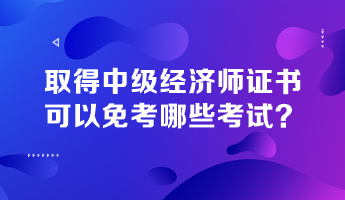 取得中級(jí)經(jīng)濟(jì)師證書，可以免考哪些考試？