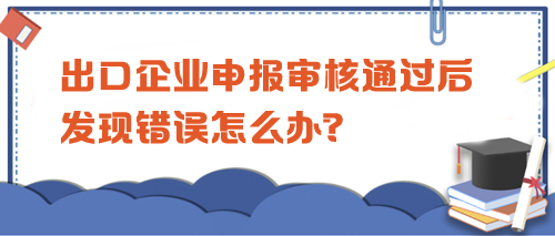 出口企業(yè)申報審核通過后發(fā)現(xiàn)錯誤怎么辦？