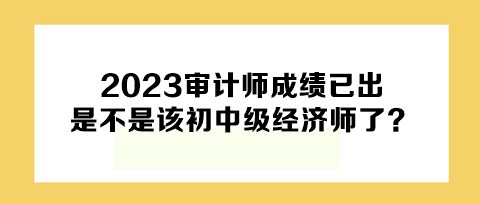 2023年審計(jì)師成績已出，下一個是不是該初中級經(jīng)濟(jì)師了？