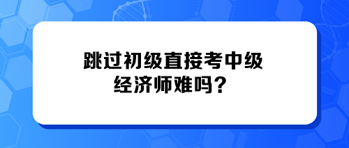 跳過初級直接考中級經(jīng)濟(jì)師難嗎？