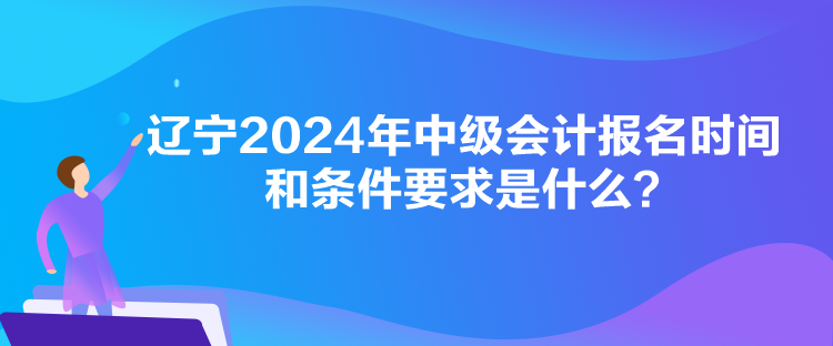 遼寧2024年中級會計報名時間和條件要求是什么？