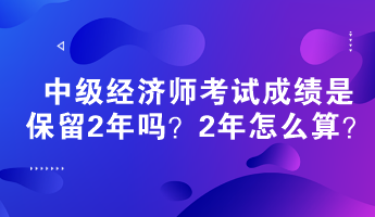 中級(jí)經(jīng)濟(jì)師考試成績(jī)是保留2年嗎？2年怎么算？