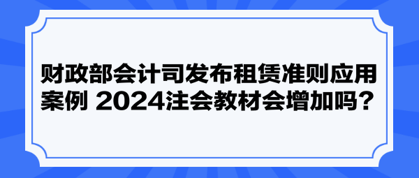 財(cái)政部會(huì)計(jì)司發(fā)布租賃準(zhǔn)則應(yīng)用案例 2024注會(huì)教材會(huì)增加嗎？