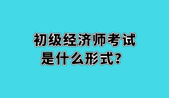 初級經(jīng)濟師考試是什么形式？