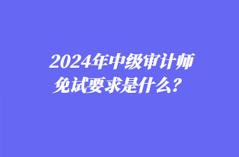 2024年中級審計師免試要求是什么？