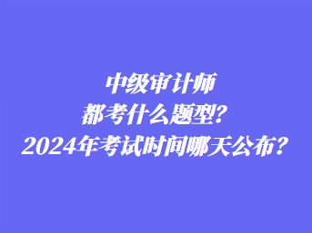 中級審計師都考什么題型？2024年考試時間哪天公布？