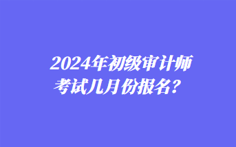 2024年初級審計師考試幾月份報名？