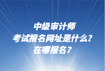 中級審計師考試報名網址是什么？在哪報名？