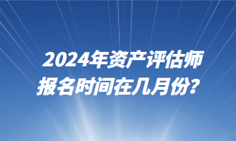 2024年資產(chǎn)評(píng)估師報(bào)名時(shí)間在幾月份？