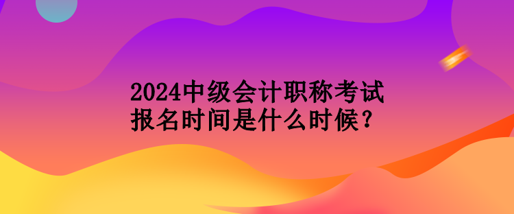 2024中級會計職稱考試報名時間是什么時候？