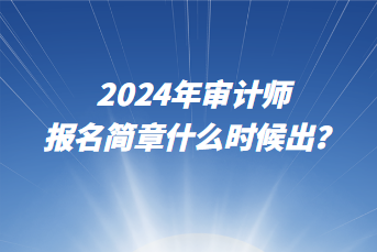 2024年審計師報名簡章什么時候出？