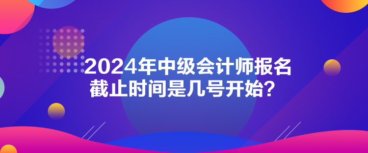 2024年中級(jí)會(huì)計(jì)師報(bào)名截止時(shí)間是幾號(hào)開始？