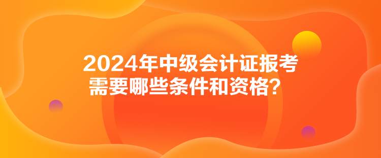 2024年中級會計證報考需要哪些條件和資格？