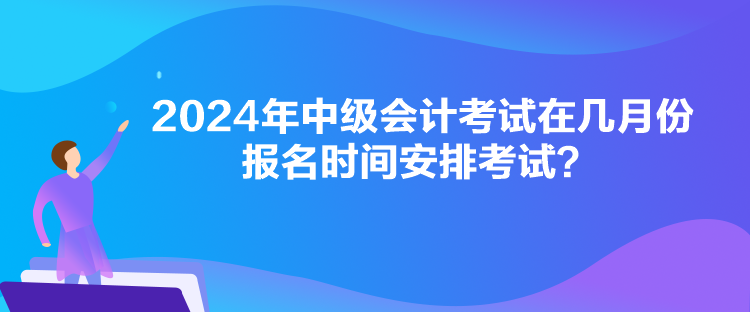 2024年中級會計考試在幾月份報名時間安排考試？