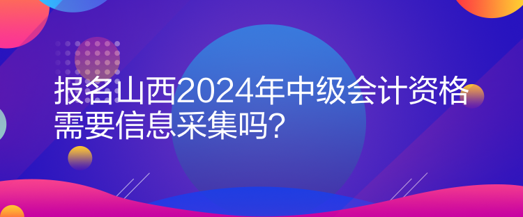 報(bào)名山西2024年中級(jí)會(huì)計(jì)資格需要信息采集嗎？