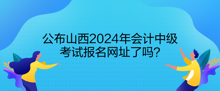 公布山西2024年會(huì)計(jì)中級考試報(bào)名網(wǎng)址了嗎？