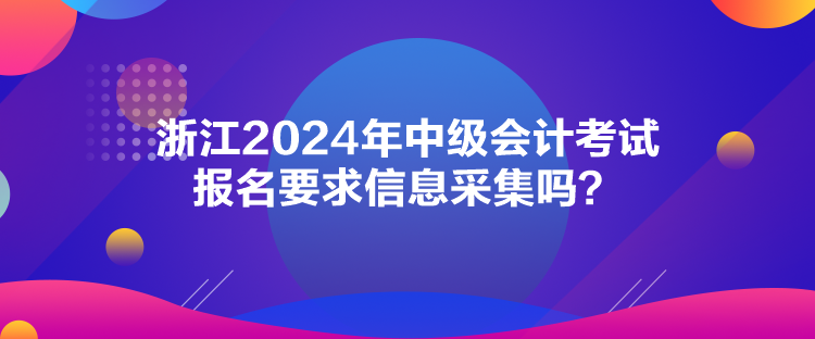 浙江2024年中級會計考試報名要求信息采集嗎？