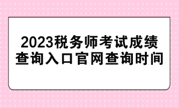 2023稅務(wù)師考試成績查詢?nèi)肟诠倬W(wǎng)查詢時間