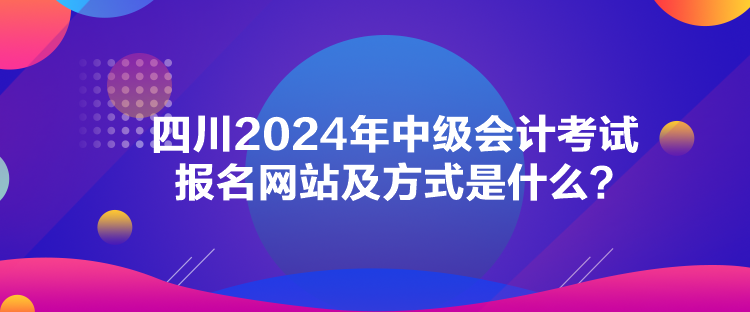 四川2024年中級會計考試報名網(wǎng)站及方式是什么？