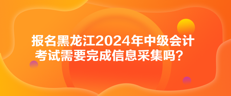 報名黑龍江2024年中級會計考試需要完成信息采集嗎？