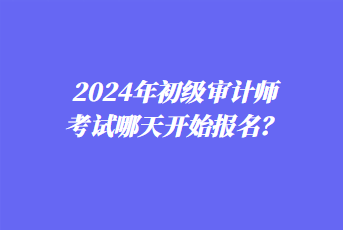 2024年初級(jí)審計(jì)師考試哪天開(kāi)始報(bào)名？