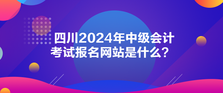 四川2024年中級會計(jì)考試報(bào)名網(wǎng)站是什么？