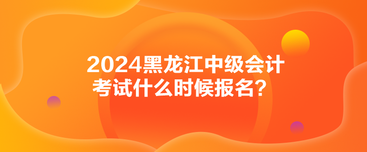 2024黑龍江中級會計考試什么時候報名？