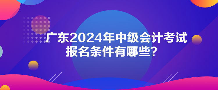 廣東2024年中級會計考試報名條件有哪些？