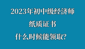 2023年初中級經(jīng)濟師紙質證書什么時候能領取？